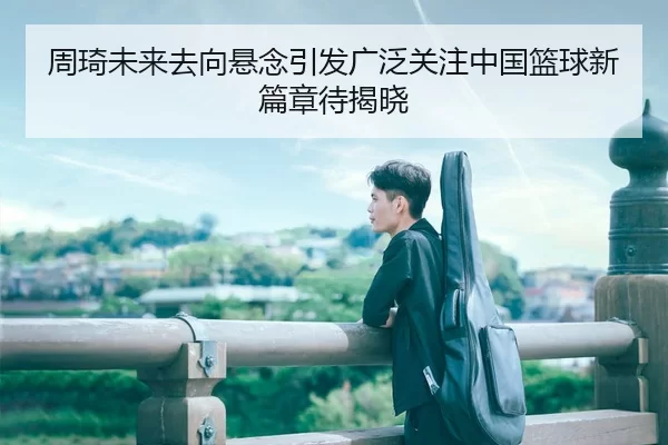 周琦未来去向悬念引发广泛关注中国篮球新篇章待揭晓
